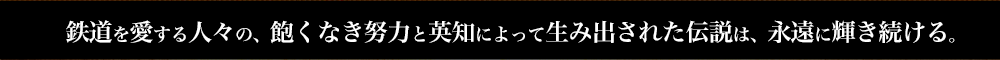 鉄道を愛する人々の、飽くなき努力と英知によって生み出された伝説は、永遠に輝き続ける。